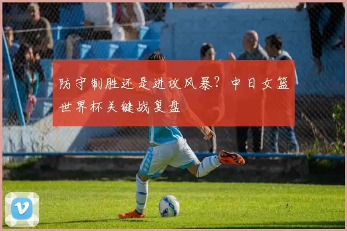 防守制胜还是进攻风暴?中日女篮世界杯关键战复盘