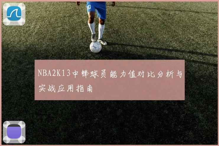NBA2K13中锋球员能力值对比分析与实战应用指南