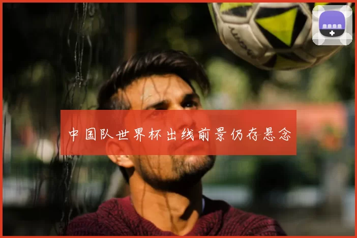 中国队世界杯出线前景仍存悬念