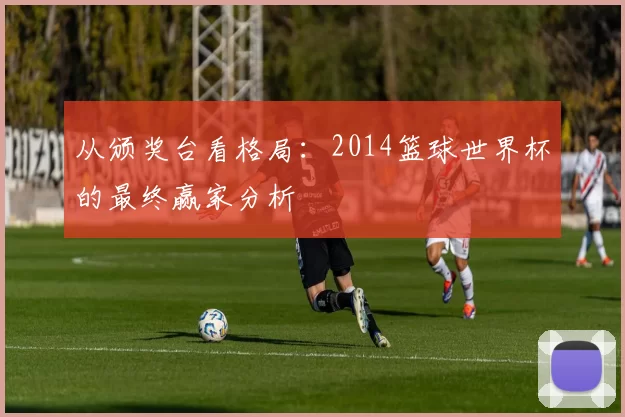 从颁奖台看格局：2014篮球世界杯的最终赢家分析