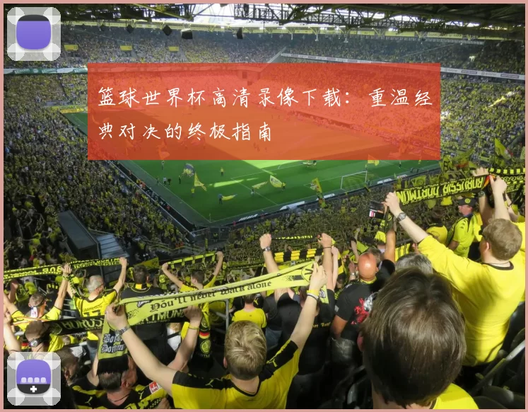篮球世界杯高清录像下载:重温经典对决的终极指南
