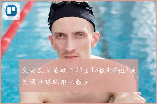 文班亚马虽砍下25分13板4帽但7次失误让球队难以救主