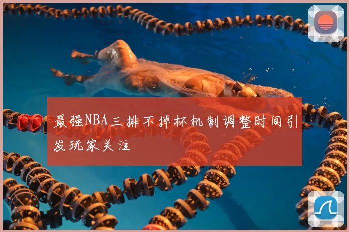 最强NBA三排不掉杯机制调整时间引发玩家关注