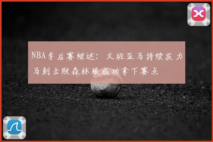 NBA季后赛综述:文班亚马持续发力马刺击败森林狼成功拿下赛点