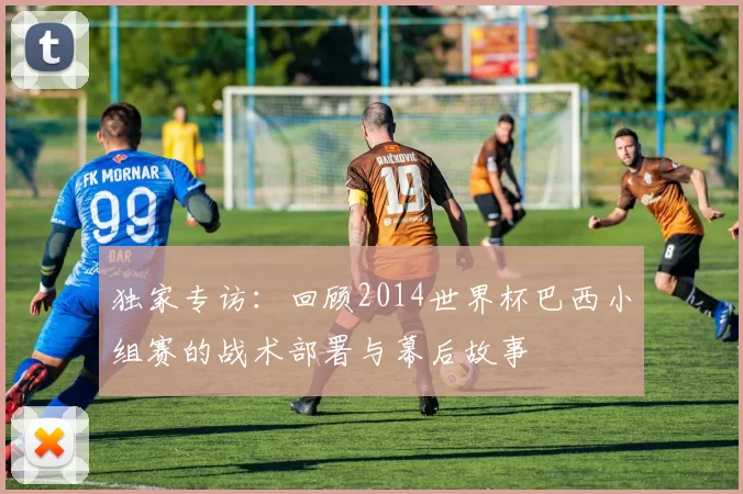 独家专访:回顾2014世界杯巴西小组赛的战术部署与幕后故事