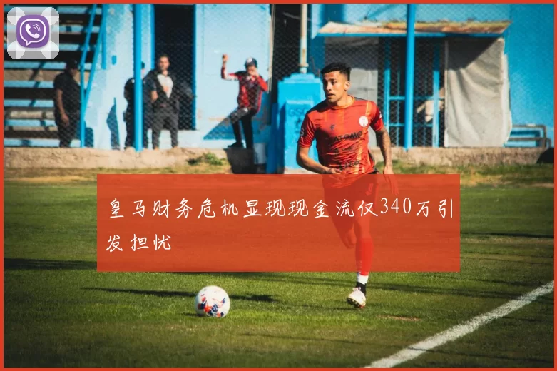 皇马财务危机显现现金流仅340万引发担忧