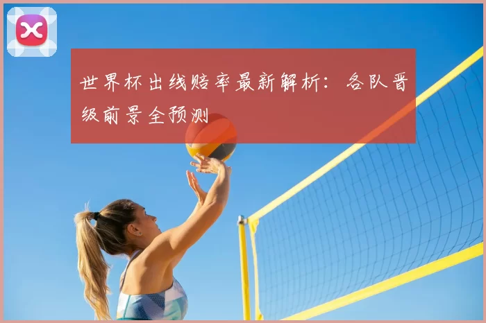 世界杯出线赔率最新解析：各队晋级前景全预测