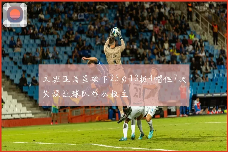 文班亚马虽砍下25分13板4帽但7次失误让球队难以救主