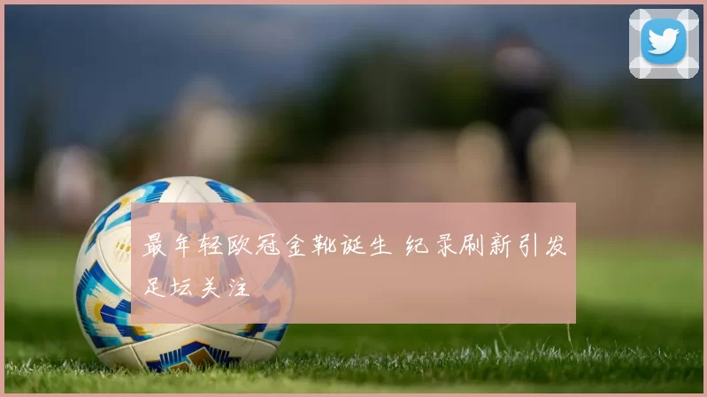 最年轻欧冠金靴诞生 纪录刷新引发足坛关注