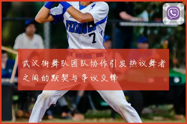武汉街舞队团队协作引发热议舞者之间的默契与争议交锋