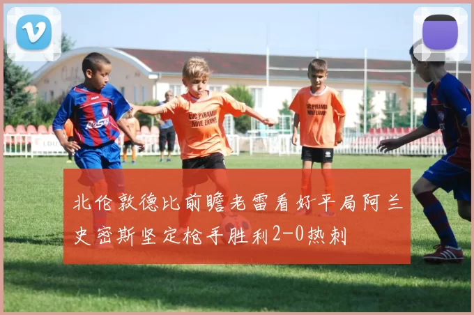 北伦敦德比前瞻老雷看好平局阿兰史密斯坚定枪手胜利2-0热刺