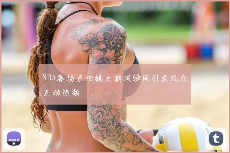 NBA赛场亲吻镜头捕捉瞬间引发观众互动热潮