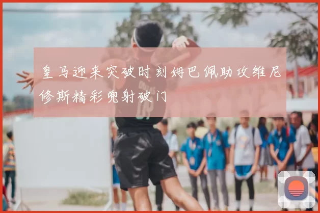 皇马迎来突破时刻姆巴佩助攻维尼修斯精彩兜射破门