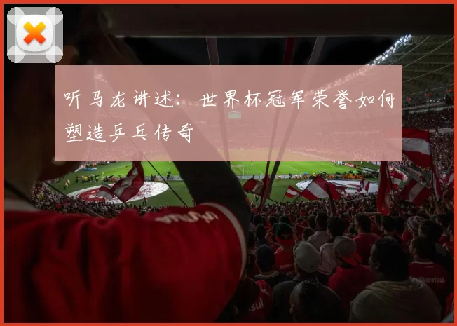听马龙讲述:世界杯冠军荣誉如何塑造乒乓传奇