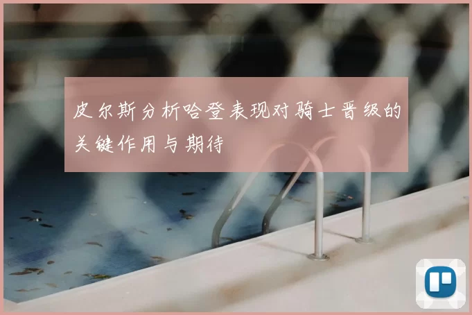 皮尔斯分析哈登表现对骑士晋级的关键作用与期待