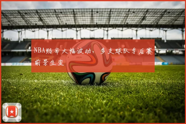NBA赔率大幅波动,多支球队季后赛前景生变