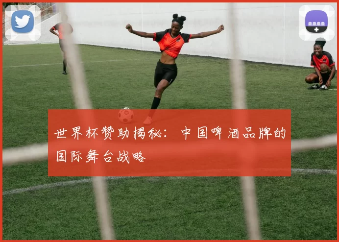 世界杯赞助揭秘：中国啤酒品牌的国际舞台战略