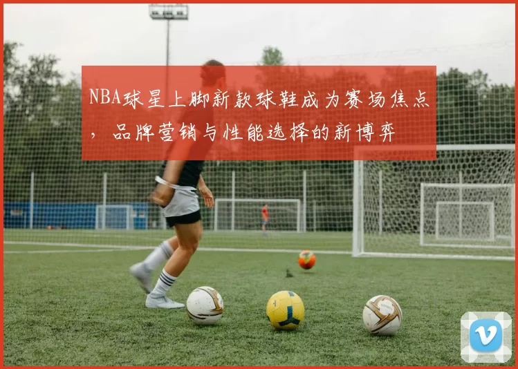 NBA球星上脚新款球鞋成为赛场焦点,品牌营销与性能选择的新博弈