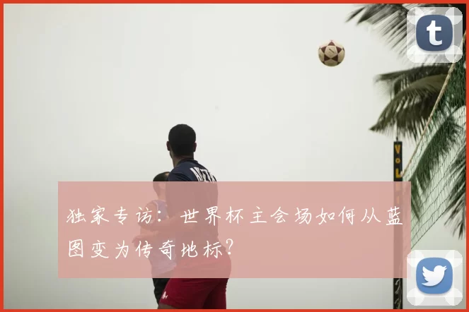 独家专访：世界杯主会场如何从蓝图变为传奇地标？