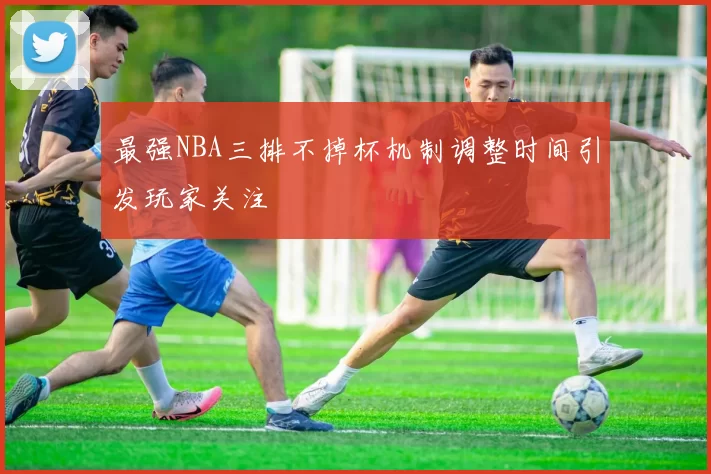 最强NBA三排不掉杯机制调整时间引发玩家关注