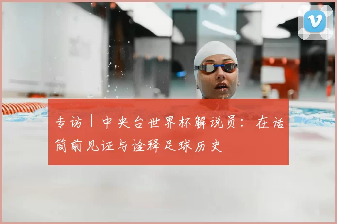 专访｜中央台世界杯解说员：在话筒前见证与诠释足球历史