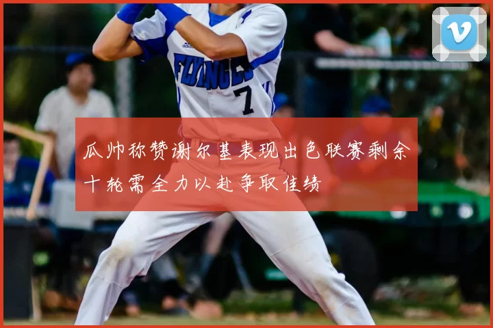 瓜帅称赞谢尔基表现出色联赛剩余十轮需全力以赴争取佳绩