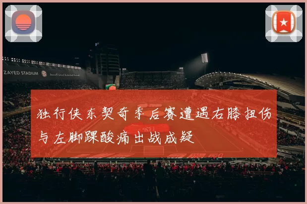 独行侠东契奇季后赛遭遇右膝扭伤与左脚踝酸痛出战成疑
