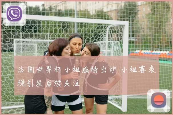 法国世界杯小组成绩出炉 小组赛表现引发后续关注
