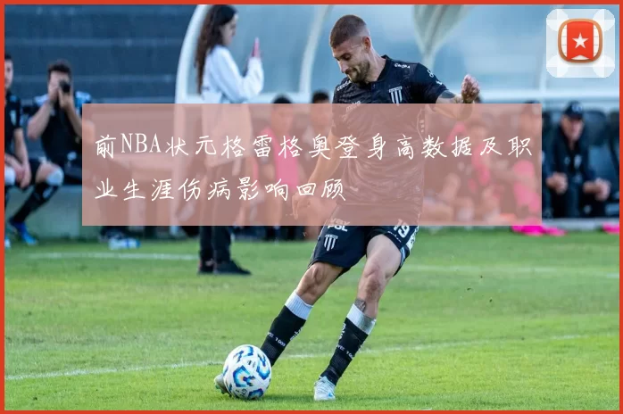 前NBA状元格雷格奥登身高数据及职业生涯伤病影响回顾