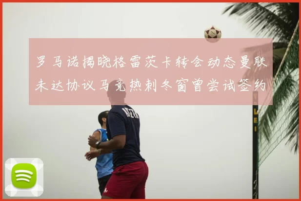 罗马诺揭晓格雷茨卡转会动态曼联未达协议马竞热刺冬窗曾尝试签约