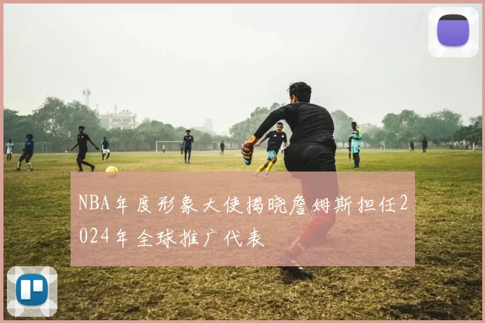 NBA年度形象大使揭晓詹姆斯担任2024年全球推广代表