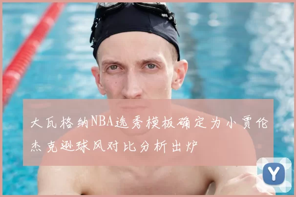 大瓦格纳NBA选秀模板确定为小贾伦杰克逊球风对比分析出炉