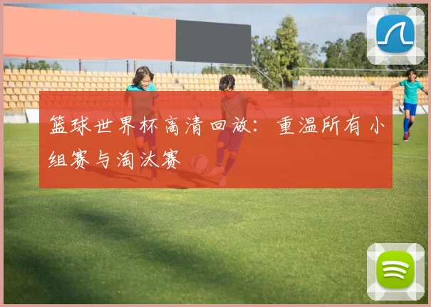 篮球世界杯高清回放:重温所有小组赛与淘汰赛