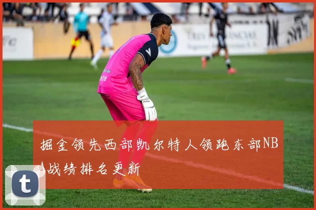 掘金领先西部凯尔特人领跑东部NBA战绩排名更新