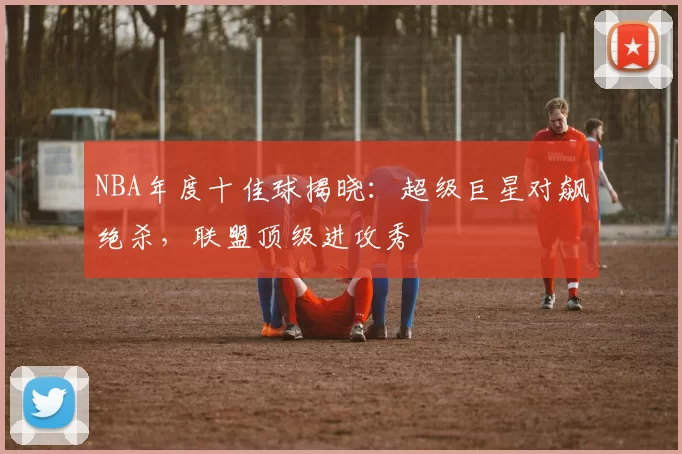 NBA年度十佳球揭晓：超级巨星对飙绝杀，联盟顶级进攻秀