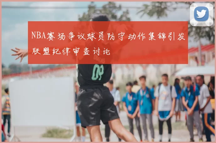 NBA赛场争议球员防守动作集锦引发联盟纪律审查讨论