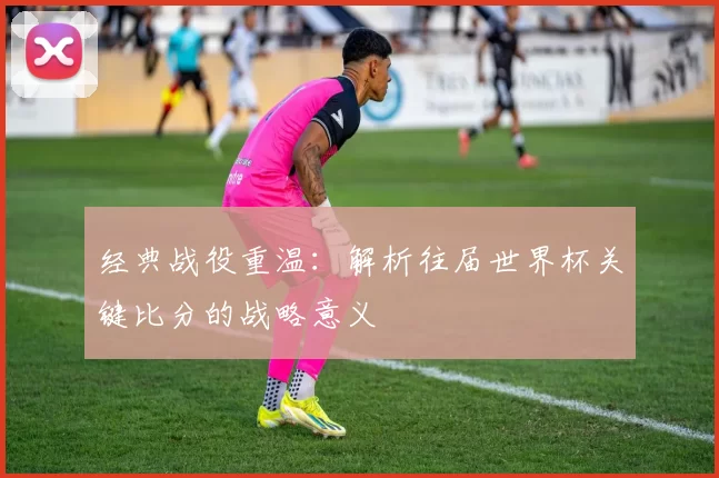 经典战役重温：解析往届世界杯关键比分的战略意义