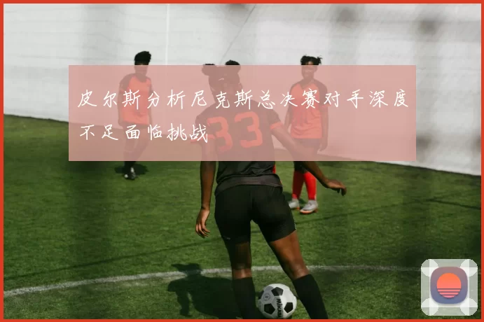 皮尔斯分析尼克斯总决赛对手深度不足面临挑战