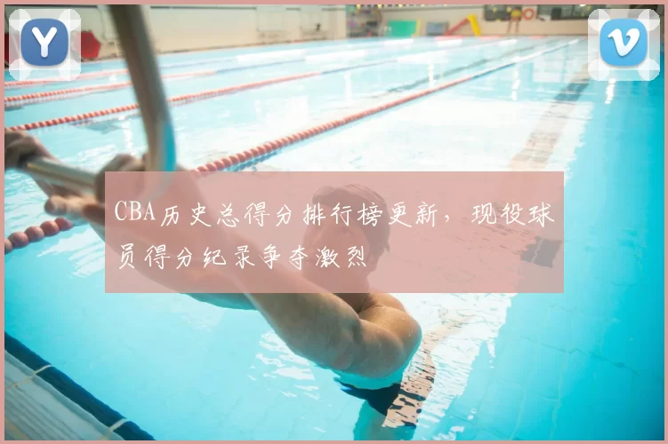 CBA历史总得分排行榜更新，现役球员得分纪录争夺激烈