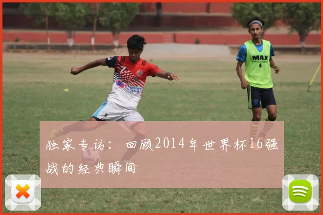 独家专访:回顾2014年世界杯16强战的经典瞬间