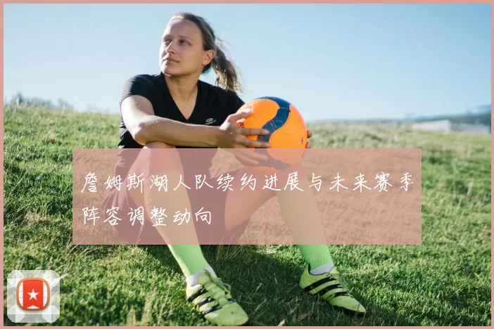 詹姆斯湖人队续约进展与未来赛季阵容调整动向