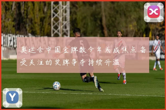 奥运会中国金牌数今年或成焦点 备受关注的奖牌争夺持续升温