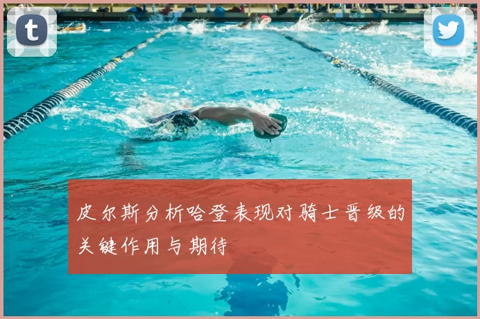皮尔斯分析哈登表现对骑士晋级的关键作用与期待