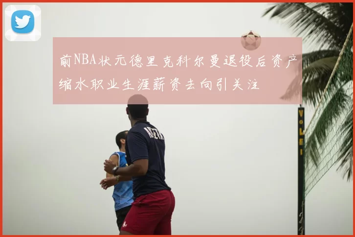 前NBA状元德里克科尔曼退役后资产缩水职业生涯薪资去向引关注
