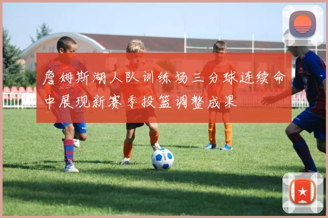 詹姆斯湖人队训练场三分球连续命中展现新赛季投篮调整成果