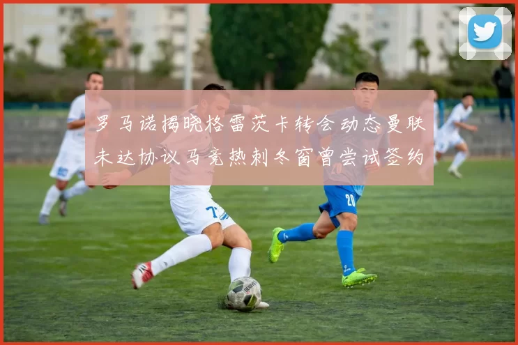 罗马诺揭晓格雷茨卡转会动态曼联未达协议马竞热刺冬窗曾尝试签约