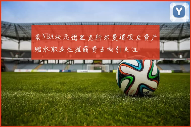 前NBA状元德里克科尔曼退役后资产缩水职业生涯薪资去向引关注
