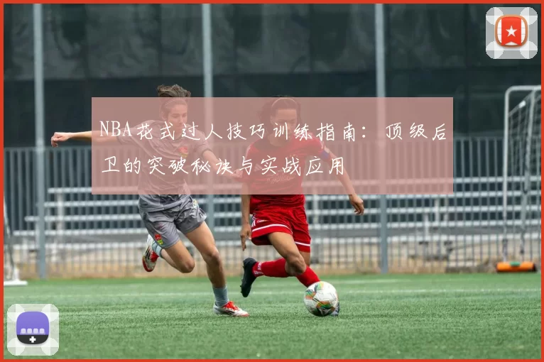 NBA花式过人技巧训练指南：顶级后卫的突破秘诀与实战应用