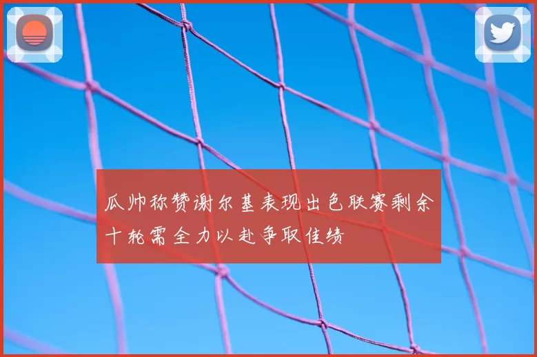 瓜帅称赞谢尔基表现出色联赛剩余十轮需全力以赴争取佳绩