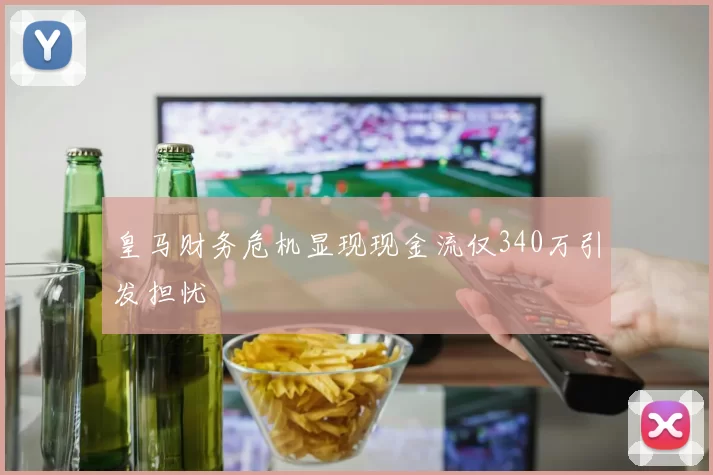 皇马财务危机显现现金流仅340万引发担忧